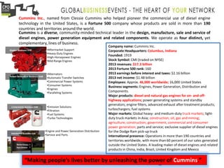 •Aftermarket Support
•Heavy-Duty Engines
•High-Horsepower Engines
•Mid-Range Engines
•Alternators
•Automatic Transfer Switches
•Commercial Power Systems
•Consumer Systems
•Engines
•Paralleling Systems
•Emission Solutions
•Filtration
•Fuel Systems
•Turbo Technologies
•Engine and Power Generation Distribution
•Service and Parts
Cummins Inc., named from Clessie Cummins who helped pioneer the commercial use of diesel engine
technology in the United States, is a Fortune 500 company whose products are sold in more than 190
countries and territories around the world.
Cummins is a diverse, community-minded technical leader in the design, manufacture, sale and service of
diesel engines, power generation equipment and related components. We operate as four distinct, yet
complementary, lines of business.
Company name: Cummins Inc.
Corporate Headquarters: Columbus, Indiana
Founded: 1919
Stock Symbol: CMI (traded on NYSE)
2013 revenues: $17.3 billion
2013 Fortune 500 rank: 160
2013 earnings before interest and taxes: $2.16 billion
2013 net income: $1.48 billion
Employees: Approx. 46,000 worldwide; 16,000 United States
Business segments: Engines, Power Generation, Distribution and
Components.
Major products: diesel and natural gas engines for on- and off-
highway applications; power generating systems and standby
generators; engine filters, advanced exhaust after treatment products;
turbochargers; fuel systems
Major markets: Global heavy- and medium-duty truck markets; light-
duty truck markets in Asia; construction; oil, gas and mining;
agriculture; construction; government; commercial and consumer
power generation; parts and service; exclusive supplier of diesel engines
for the Dodge Ram pick-up truck
International presence: Operations in more than 190 countries and
territories worldwide, with more than 60 percent of our sales generated
outside the United States. A leading maker of diesel engines and related
products in China, India, Brazil, United Kingdom and Mexico
“Making people's lives better by unleashing the power of Cummins.”
 