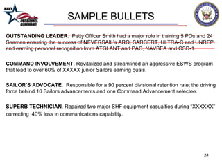 SAMPLE BULLETS OUTSTANDING LEADER .  Petty Officer Smith had a major role in training 5 POs and 24 Seaman ensuring the success of NEVERSAIL’s ARQ, SARCERT, ULTRA-C and UNREP and earning personal recognition from ATGLANT and PAC, NAVSEA and CSD-1. COMMAND INVOLVEMENT . Revitalized and streamlined an aggressive ESWS program that lead to over 60% of XXXXX junior Sailors earning quals. SAILOR’S ADVOCATE .  Responsible for a 90 percent divisional retention rate; the driving force behind 10 Sailors advancements and one Command Advancement selectee. SUPERB TECHNICIAN . Repaired two major SHF equipment casualties during “XXXXXX” correcting  40% loss in communications capability.  