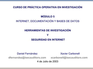P
o
r
t
a
d
a
CURSO DE PRÁCTICA OPERATIVA EN INVESTIGACIÓN
MÓDULO 5
INTERNET, DOCUMENTACIÓN Y BASES DE DATOS
HERRAMIENTAS DE INVESTIGACIÓN
Y
SEGURIDAD EN INTERNET
Daniel Fernández Xavier Carbonell
dfernandez@isecauditors.com xcarbonell@isecauditors.com
4 de Julio de 2003
 