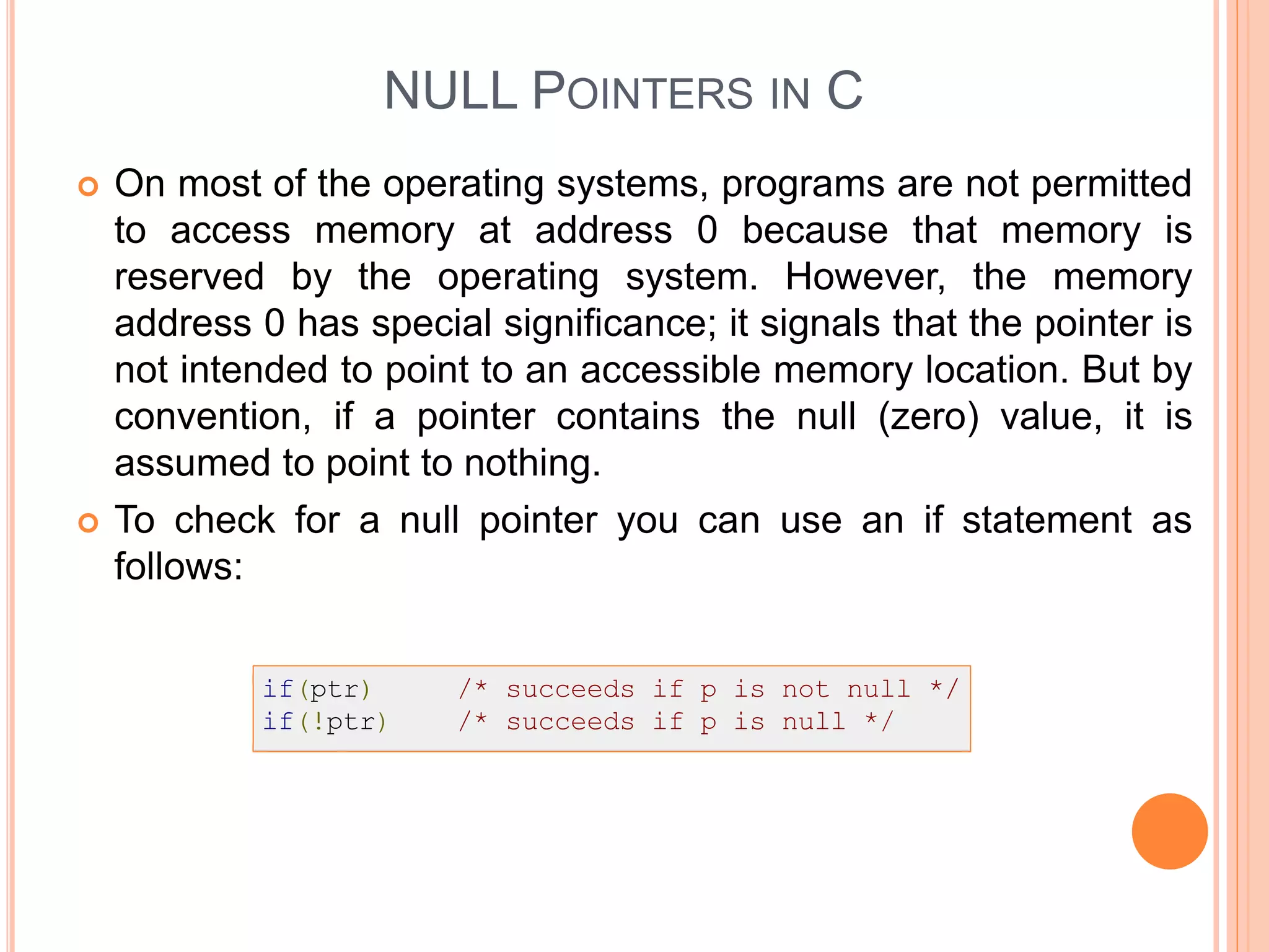 NULL POINTERS IN C
 On most of the operating systems, programs are not permitted
to access memory at address 0 because that memory is
reserved by the operating system. However, the memory
address 0 has special significance; it signals that the pointer is
not intended to point to an accessible memory location. But by
convention, if a pointer contains the null (zero) value, it is
assumed to point to nothing.
 To check for a null pointer you can use an if statement as
follows:
 