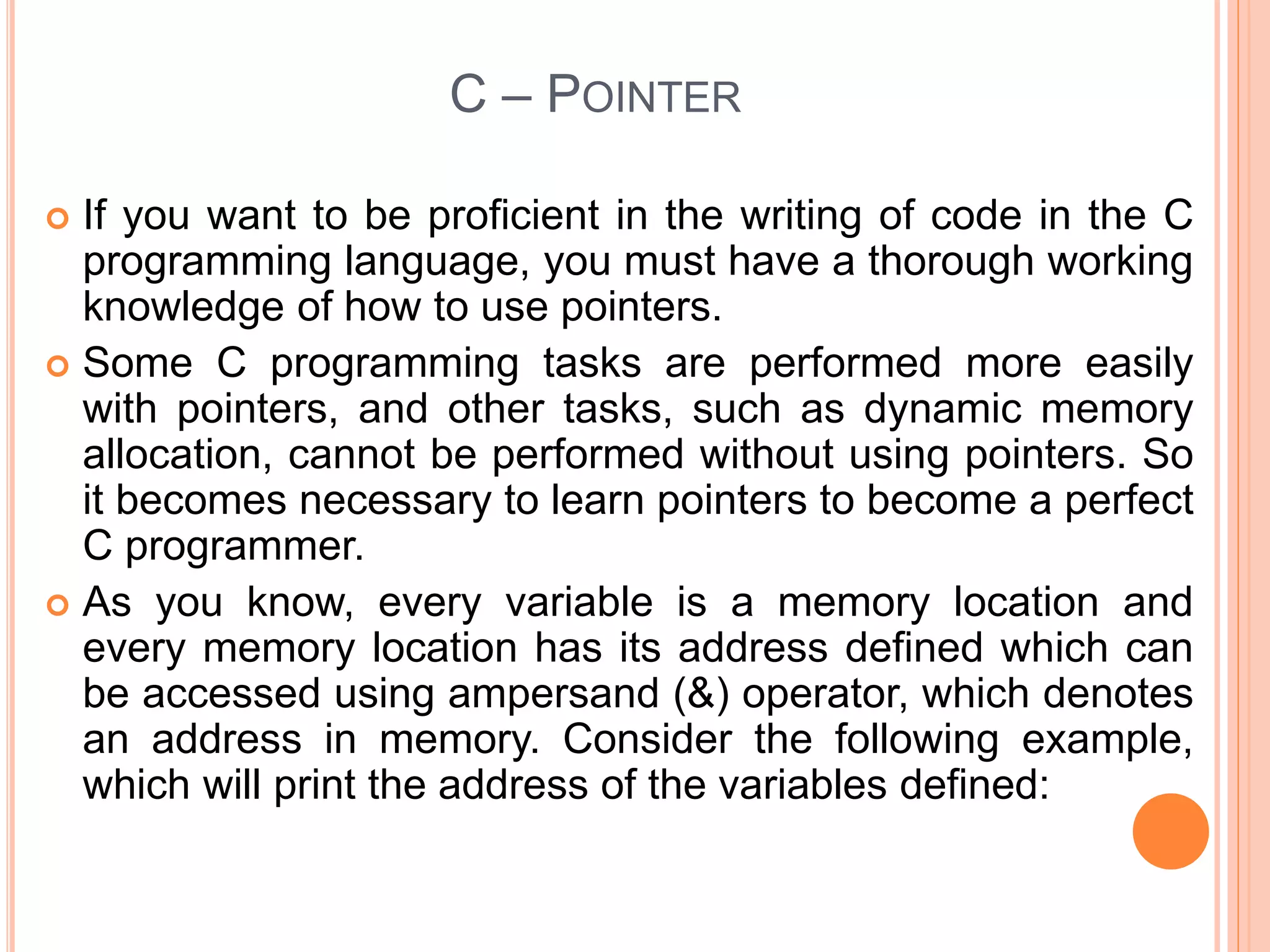 C – POINTER
 If you want to be proficient in the writing of code in the C
programming language, you must have a thorough working
knowledge of how to use pointers.
 Some C programming tasks are performed more easily
with pointers, and other tasks, such as dynamic memory
allocation, cannot be performed without using pointers. So
it becomes necessary to learn pointers to become a perfect
C programmer.
 As you know, every variable is a memory location and
every memory location has its address defined which can
be accessed using ampersand (&) operator, which denotes
an address in memory. Consider the following example,
which will print the address of the variables defined:
 
