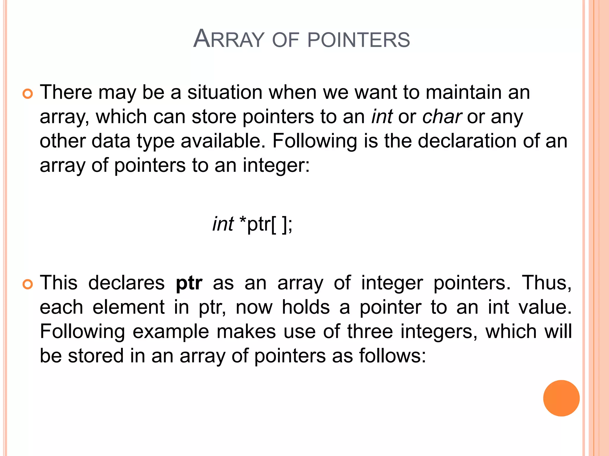 ARRAY OF POINTERS
 There may be a situation when we want to maintain an
array, which can store pointers to an int or char or any
other data type available. Following is the declaration of an
array of pointers to an integer:
int *ptr[ ];
 This declares ptr as an array of integer pointers. Thus,
each element in ptr, now holds a pointer to an int value.
Following example makes use of three integers, which will
be stored in an array of pointers as follows:
 