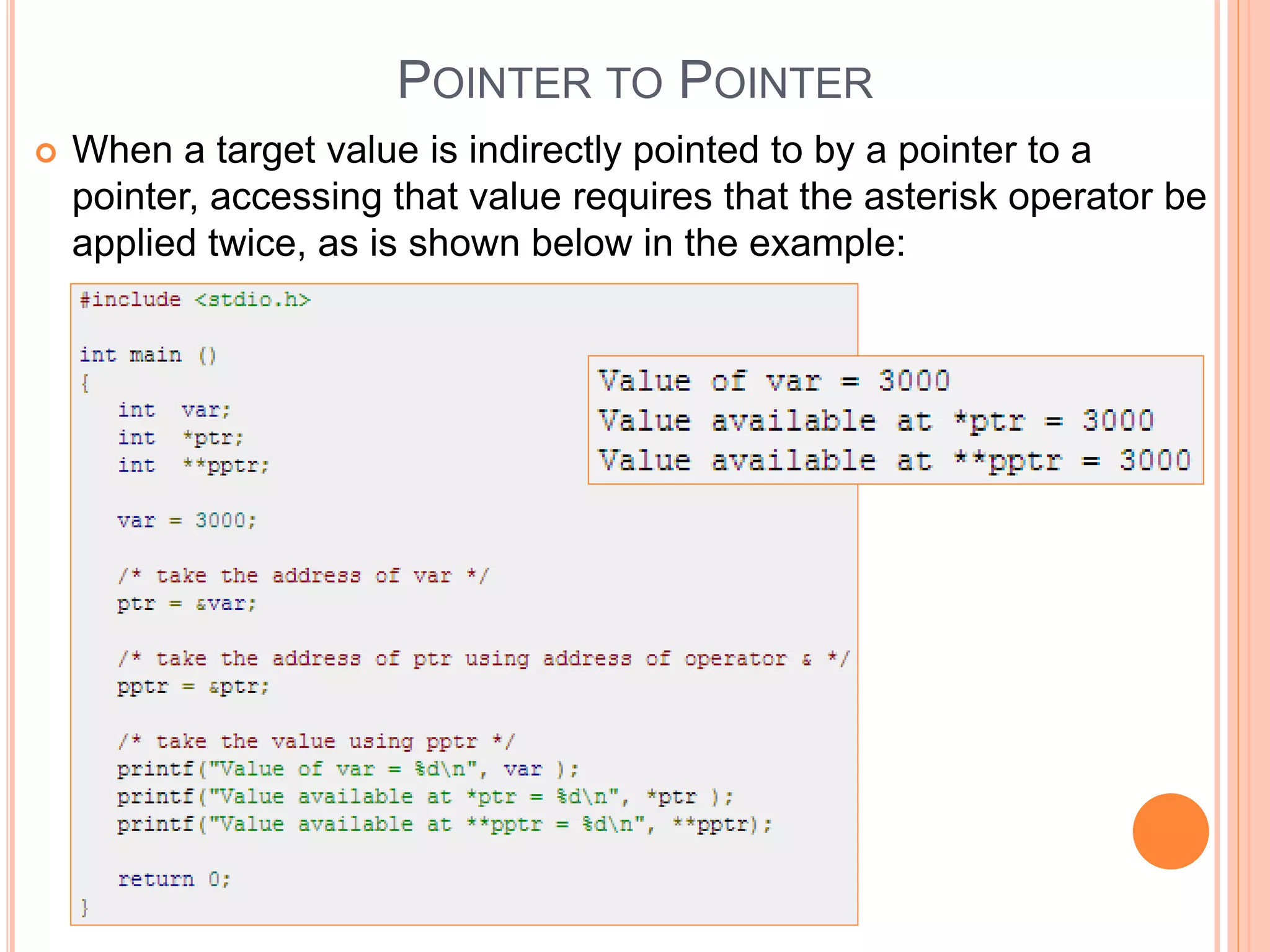 POINTER TO POINTER
 When a target value is indirectly pointed to by a pointer to a
pointer, accessing that value requires that the asterisk operator be
applied twice, as is shown below in the example:
 