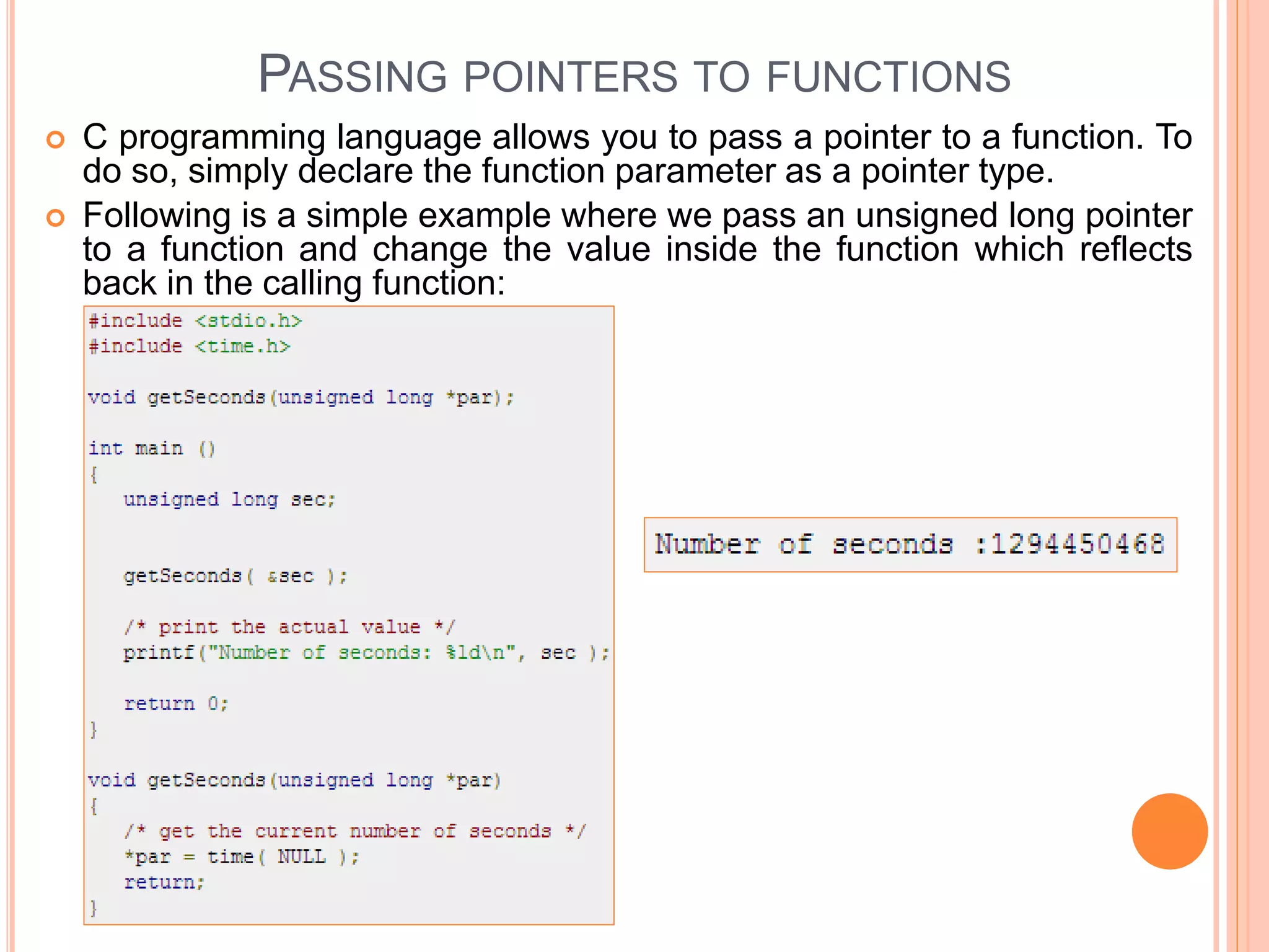 PASSING POINTERS TO FUNCTIONS
 C programming language allows you to pass a pointer to a function. To
do so, simply declare the function parameter as a pointer type.
 Following is a simple example where we pass an unsigned long pointer
to a function and change the value inside the function which reflects
back in the calling function:
 