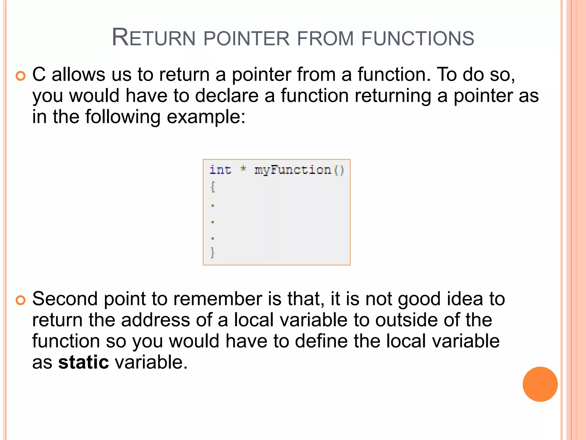 RETURN POINTER FROM FUNCTIONS
 C allows us to return a pointer from a function. To do so,
you would have to declare a function returning a pointer as
in the following example:
 Second point to remember is that, it is not good idea to
return the address of a local variable to outside of the
function so you would have to define the local variable
as static variable.
 