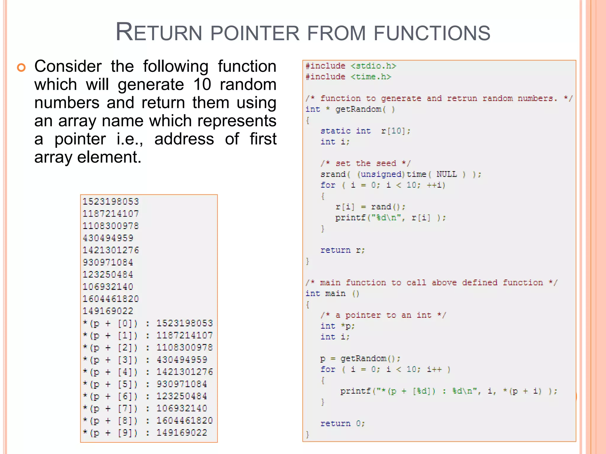  Consider the following function
which will generate 10 random
numbers and return them using
an array name which represents
a pointer i.e., address of first
array element.
RETURN POINTER FROM FUNCTIONS
 