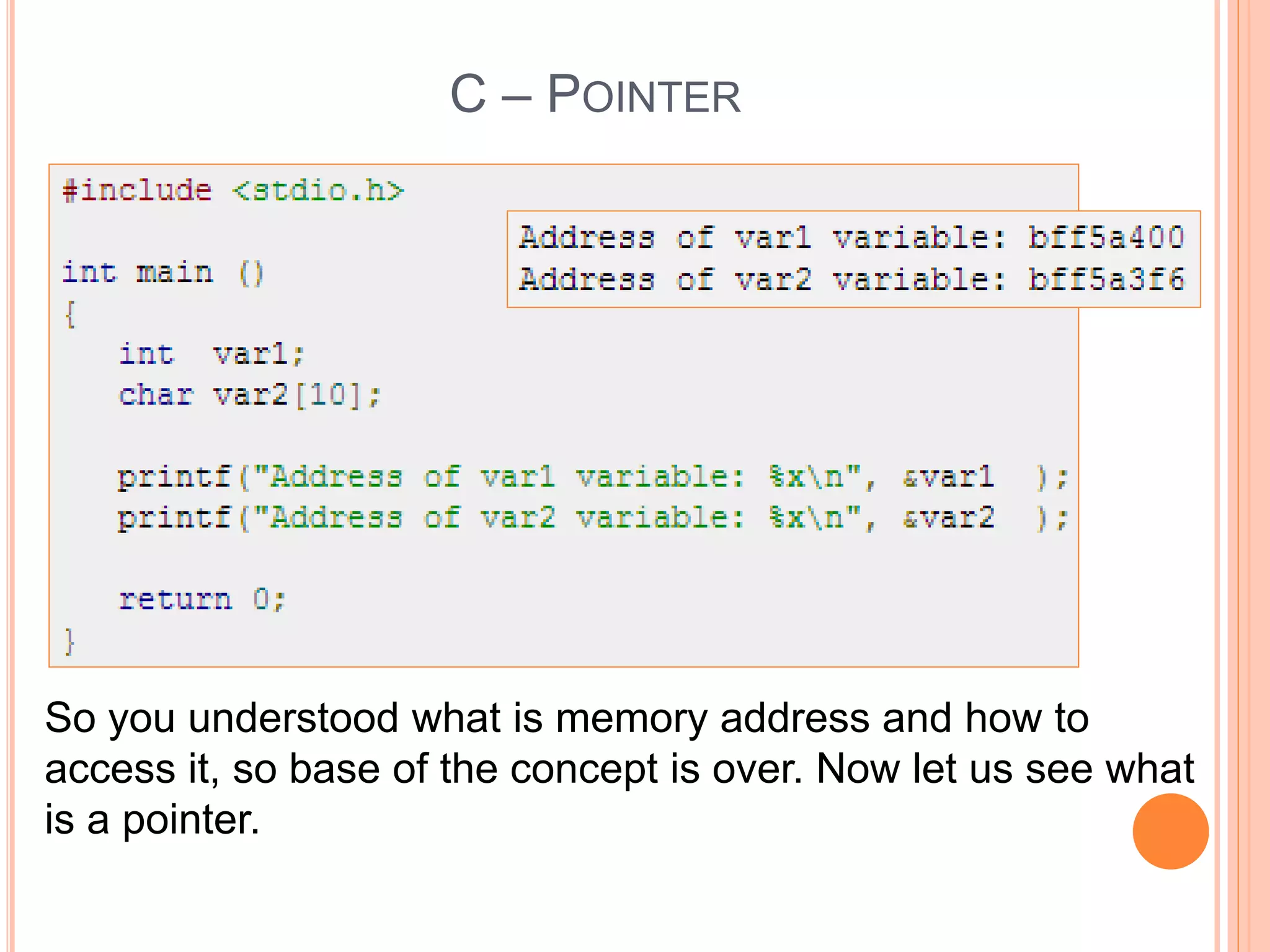 C – POINTER
So you understood what is memory address and how to
access it, so base of the concept is over. Now let us see what
is a pointer.
 
