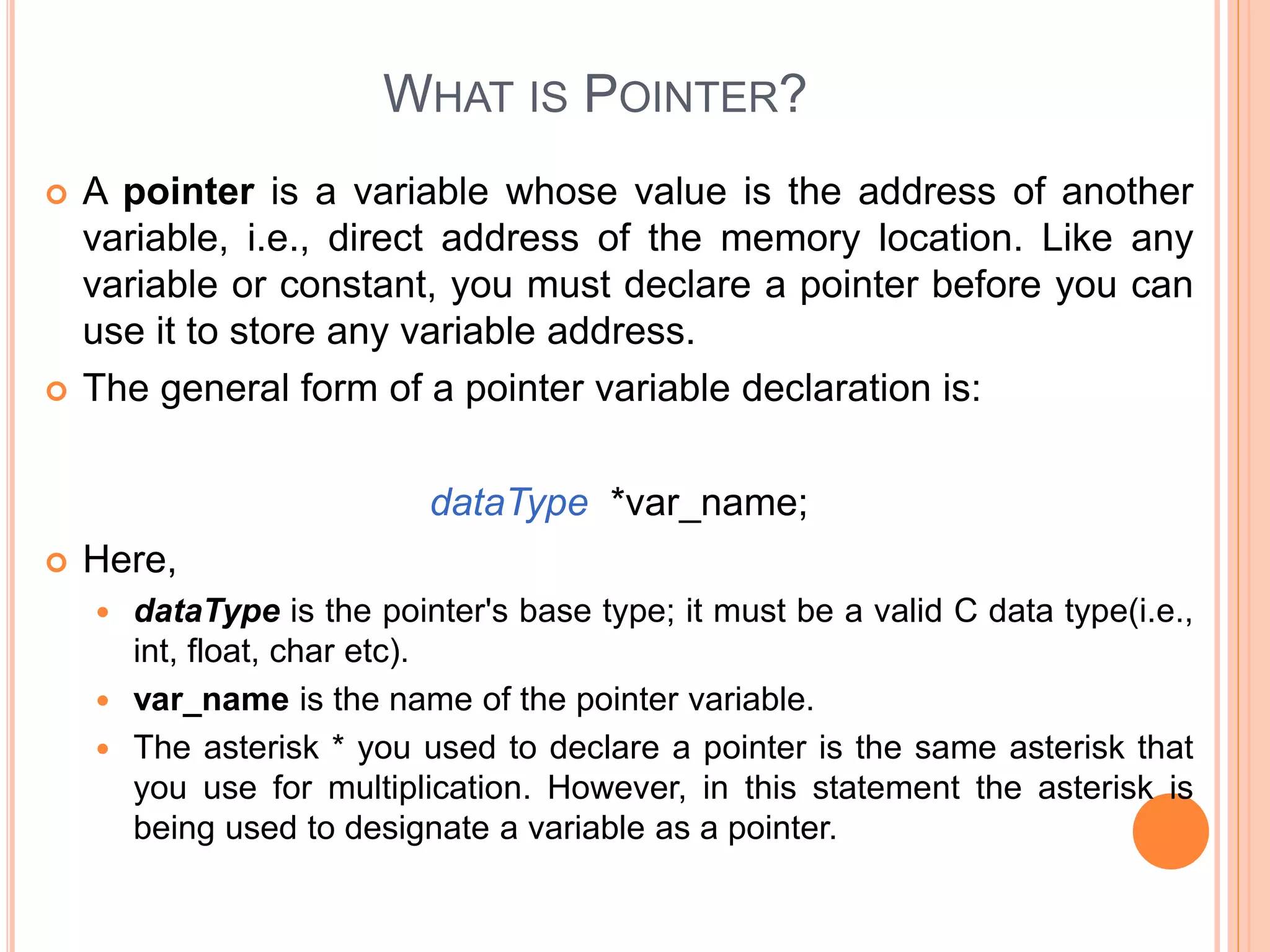 WHAT IS POINTER?
 A pointer is a variable whose value is the address of another
variable, i.e., direct address of the memory location. Like any
variable or constant, you must declare a pointer before you can
use it to store any variable address.
 The general form of a pointer variable declaration is:
dataType *var_name;
 Here,
 dataType is the pointer's base type; it must be a valid C data type(i.e.,
int, float, char etc).
 var_name is the name of the pointer variable.
 The asterisk * you used to declare a pointer is the same asterisk that
you use for multiplication. However, in this statement the asterisk is
being used to designate a variable as a pointer.
 