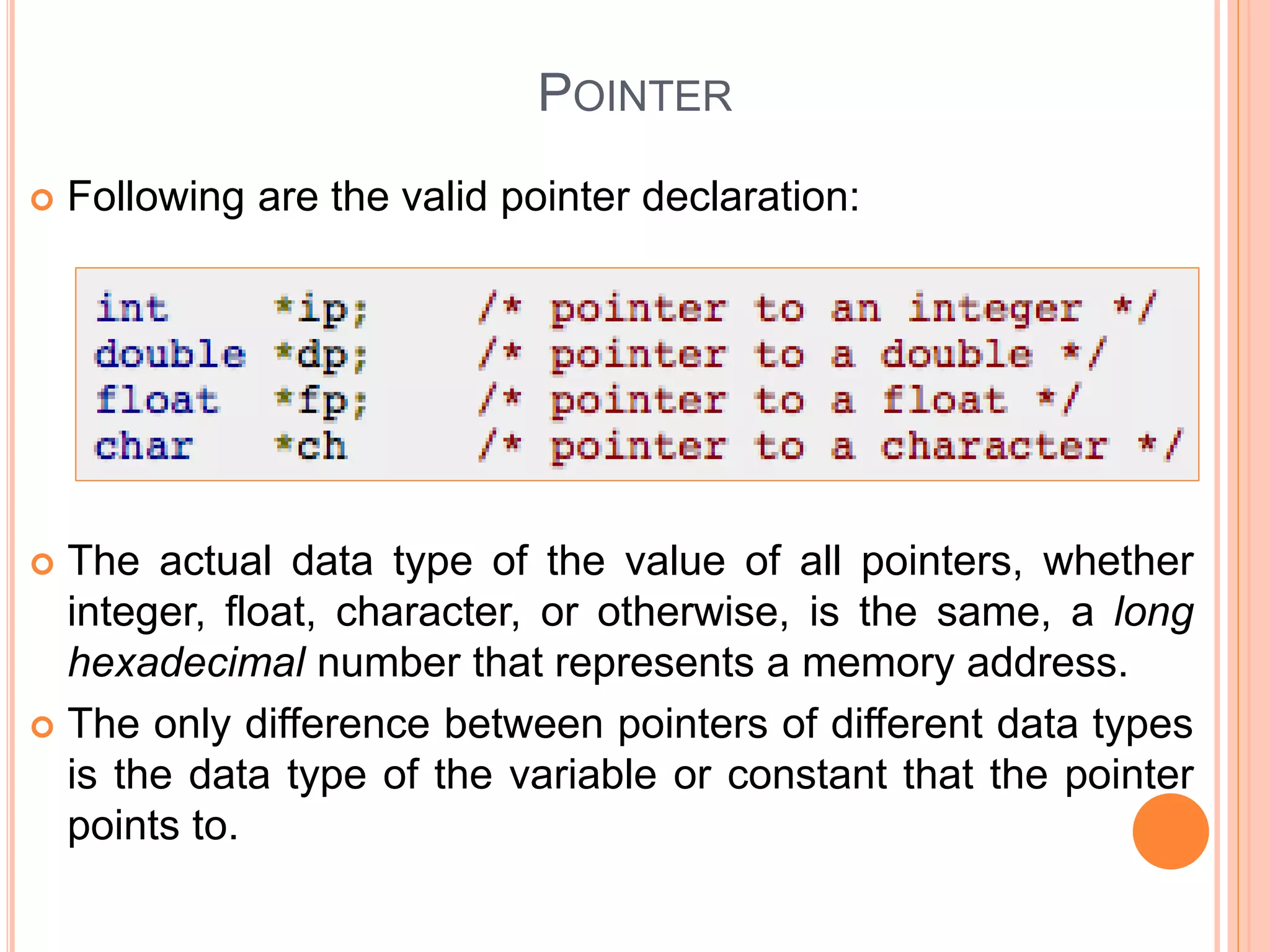 POINTER
 Following are the valid pointer declaration:
 The actual data type of the value of all pointers, whether
integer, float, character, or otherwise, is the same, a long
hexadecimal number that represents a memory address.
 The only difference between pointers of different data types
is the data type of the variable or constant that the pointer
points to.
 