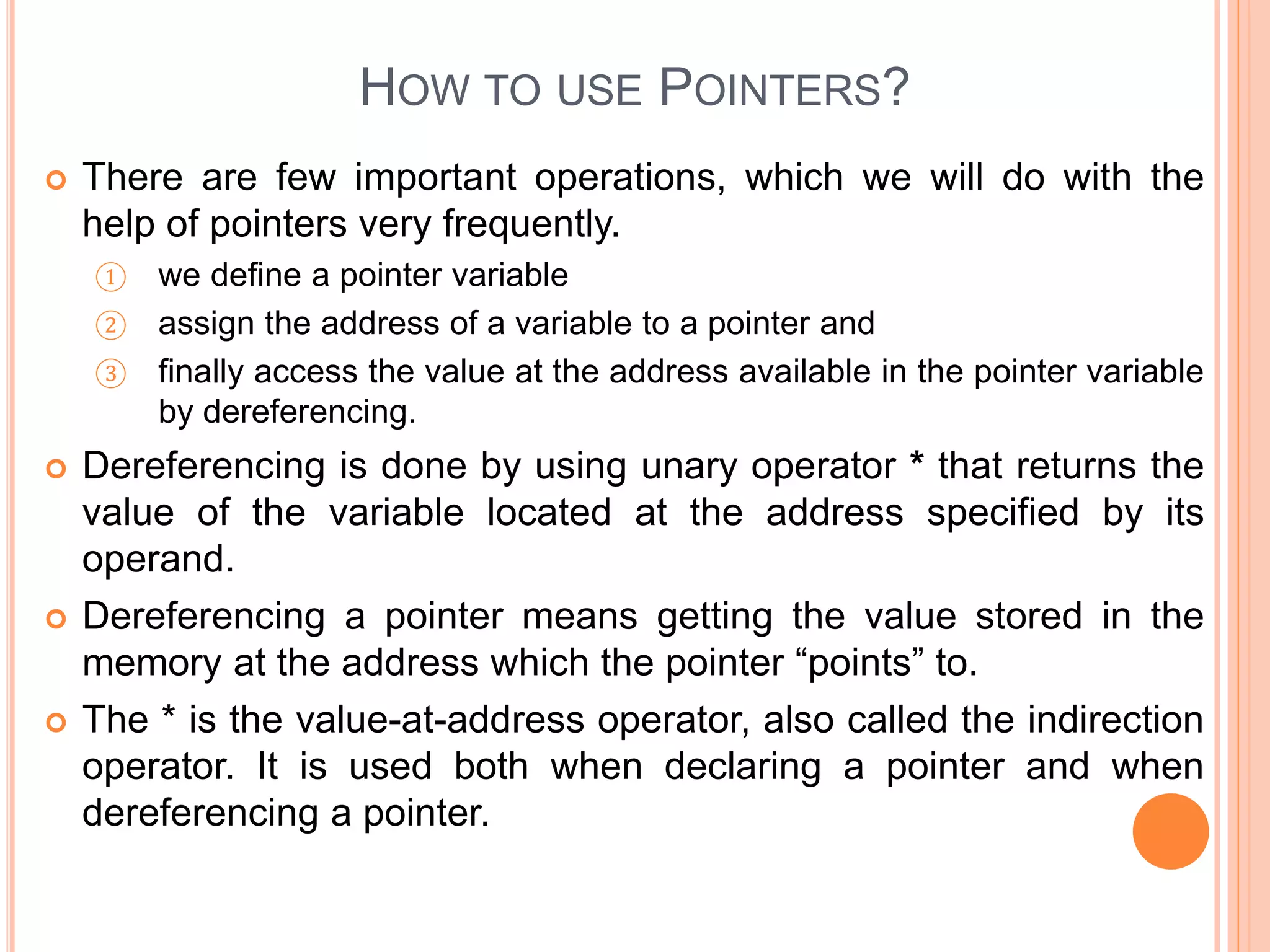 HOW TO USE POINTERS?
 There are few important operations, which we will do with the
help of pointers very frequently.
① we define a pointer variable
② assign the address of a variable to a pointer and
③ finally access the value at the address available in the pointer variable
by dereferencing.
 Dereferencing is done by using unary operator * that returns the
value of the variable located at the address specified by its
operand.
 Dereferencing a pointer means getting the value stored in the
memory at the address which the pointer “points” to.
 The * is the value-at-address operator, also called the indirection
operator. It is used both when declaring a pointer and when
dereferencing a pointer.
 