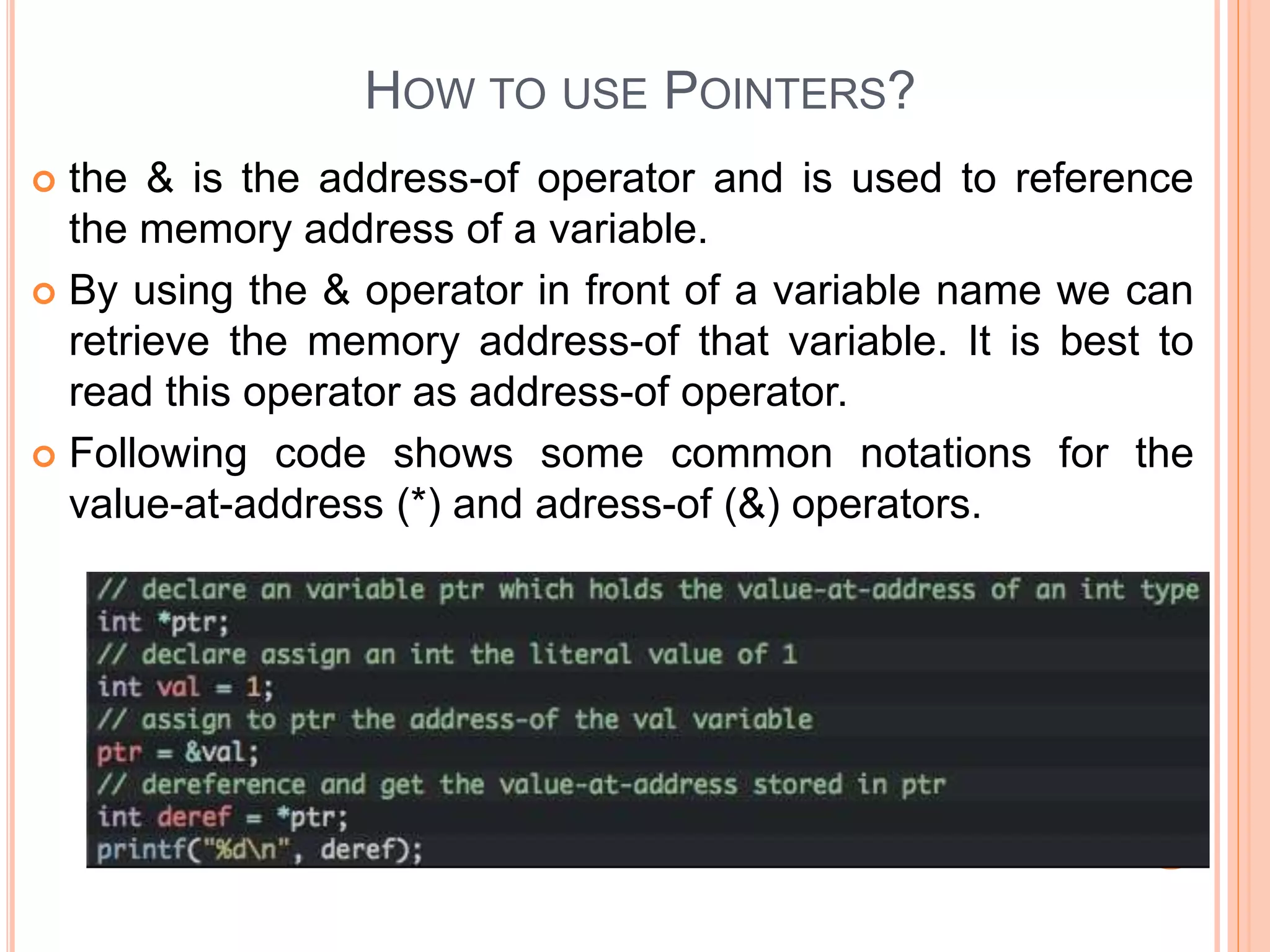 HOW TO USE POINTERS?
 the & is the address-of operator and is used to reference
the memory address of a variable.
 By using the & operator in front of a variable name we can
retrieve the memory address-of that variable. It is best to
read this operator as address-of operator.
 Following code shows some common notations for the
value-at-address (*) and adress-of (&) operators.
 
