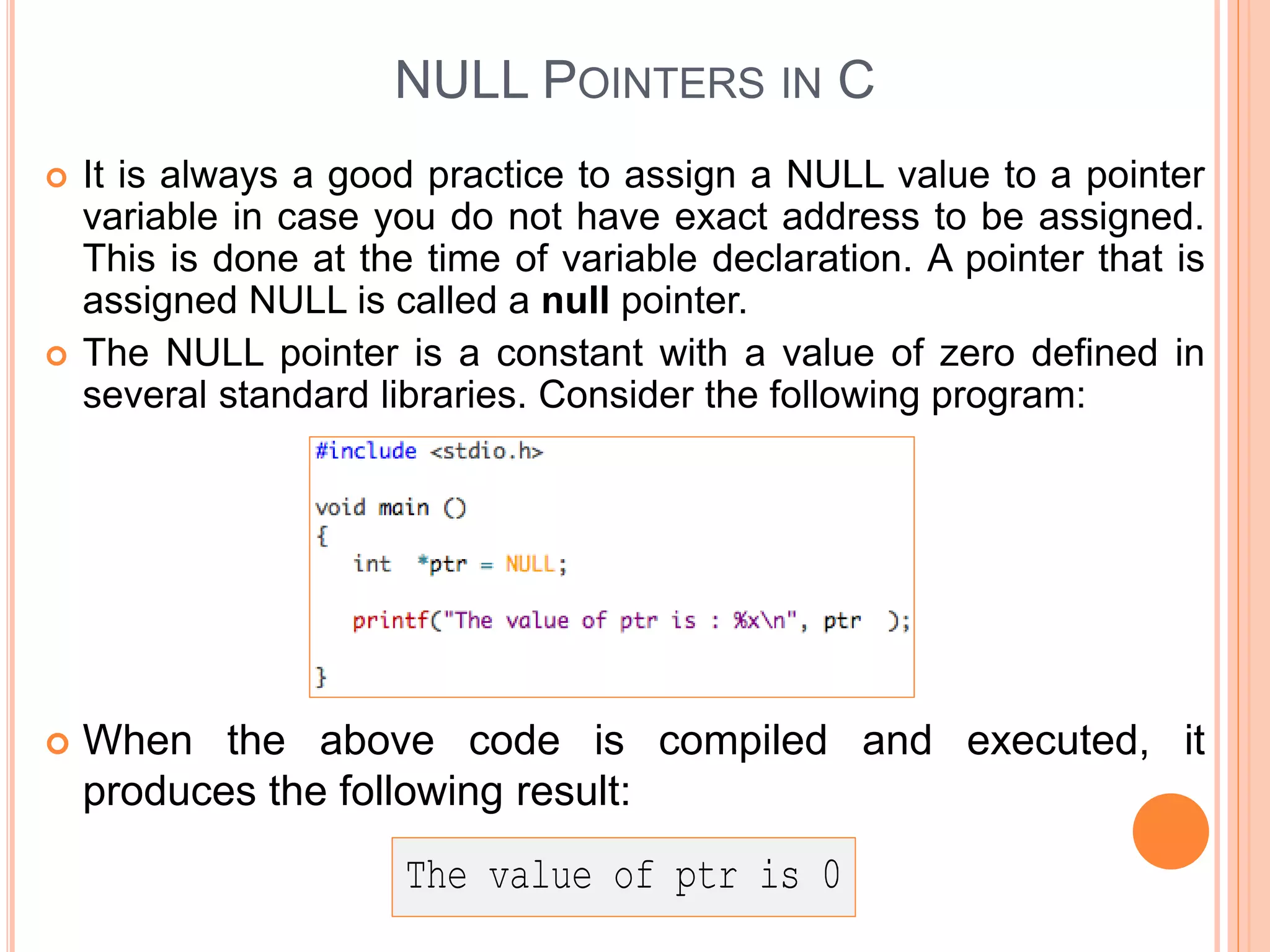 NULL POINTERS IN C
 It is always a good practice to assign a NULL value to a pointer
variable in case you do not have exact address to be assigned.
This is done at the time of variable declaration. A pointer that is
assigned NULL is called a null pointer.
 The NULL pointer is a constant with a value of zero defined in
several standard libraries. Consider the following program:
 When the above code is compiled and executed, it
produces the following result:
 