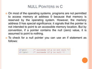 NULL POINTERS IN C
 On most of the operating systems, programs are not permitted
to access memory at address 0 because that memory is
reserved by the operating system. However, the memory
address 0 has special significance; it signals that the pointer is
not intended to point to an accessible memory location. But by
convention, if a pointer contains the null (zero) value, it is
assumed to point to nothing.
 To check for a null pointer you can use an if statement as
follows:
 