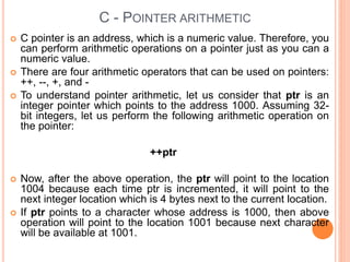 C - POINTER ARITHMETIC
 C pointer is an address, which is a numeric value. Therefore, you
can perform arithmetic operations on a pointer just as you can a
numeric value.
 There are four arithmetic operators that can be used on pointers:
++, --, +, and -
 To understand pointer arithmetic, let us consider that ptr is an
integer pointer which points to the address 1000. Assuming 32-
bit integers, let us perform the following arithmetic operation on
the pointer:
++ptr
 Now, after the above operation, the ptr will point to the location
1004 because each time ptr is incremented, it will point to the
next integer location which is 4 bytes next to the current location.
 If ptr points to a character whose address is 1000, then above
operation will point to the location 1001 because next character
will be available at 1001.
 