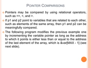 POINTER COMPARISONS
 Pointers may be compared by using relational operators,
such as ==, <, and >.
 If p1 and p2 point to variables that are related to each other,
such as elements of the same array, then p1 and p2 can be
meaningfully compared.
 The following program modifies the previous example one
by incrementing the variable pointer as long as the address
to which it points is either less than or equal to the address
of the last element of the array, which is &var[MAX - 1] (see
next slide).
 