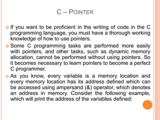 C – POINTER
 If you want to be proficient in the writing of code in the C
programming language, you must have a thorough working
knowledge of how to use pointers.
 Some C programming tasks are performed more easily
with pointers, and other tasks, such as dynamic memory
allocation, cannot be performed without using pointers. So
it becomes necessary to learn pointers to become a perfect
C programmer.
 As you know, every variable is a memory location and
every memory location has its address defined which can
be accessed using ampersand (&) operator, which denotes
an address in memory. Consider the following example,
which will print the address of the variables defined:
 