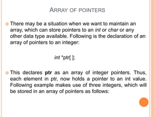 ARRAY OF POINTERS
 There may be a situation when we want to maintain an
array, which can store pointers to an int or char or any
other data type available. Following is the declaration of an
array of pointers to an integer:
int *ptr[ ];
 This declares ptr as an array of integer pointers. Thus,
each element in ptr, now holds a pointer to an int value.
Following example makes use of three integers, which will
be stored in an array of pointers as follows:
 
