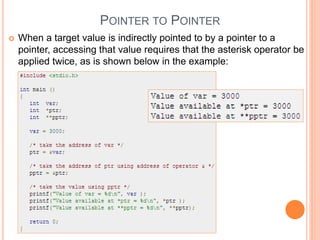 POINTER TO POINTER
 When a target value is indirectly pointed to by a pointer to a
pointer, accessing that value requires that the asterisk operator be
applied twice, as is shown below in the example:
 