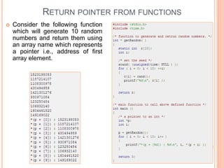  Consider the following function
which will generate 10 random
numbers and return them using
an array name which represents
a pointer i.e., address of first
array element.
RETURN POINTER FROM FUNCTIONS
 
