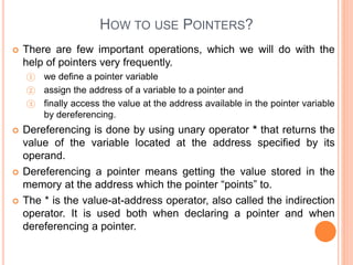 HOW TO USE POINTERS?
 There are few important operations, which we will do with the
help of pointers very frequently.
① we define a pointer variable
② assign the address of a variable to a pointer and
③ finally access the value at the address available in the pointer variable
by dereferencing.
 Dereferencing is done by using unary operator * that returns the
value of the variable located at the address specified by its
operand.
 Dereferencing a pointer means getting the value stored in the
memory at the address which the pointer “points” to.
 The * is the value-at-address operator, also called the indirection
operator. It is used both when declaring a pointer and when
dereferencing a pointer.
 