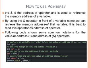 HOW TO USE POINTERS?
 the & is the address-of operator and is used to reference
the memory address of a variable.
 By using the & operator in front of a variable name we can
retrieve the memory address-of that variable. It is best to
read this operator as address-of operator.
 Following code shows some common notations for the
value-at-address (*) and adress-of (&) operators.
 