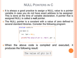 NULL POINTERS IN C
 It is always a good practice to assign a NULL value to a pointer
variable in case you do not have exact address to be assigned.
This is done at the time of variable declaration. A pointer that is
assigned NULL is called a null pointer.
 The NULL pointer is a constant with a value of zero defined in
several standard libraries. Consider the following program:
 When the above code is compiled and executed, it
produces the following result:
 