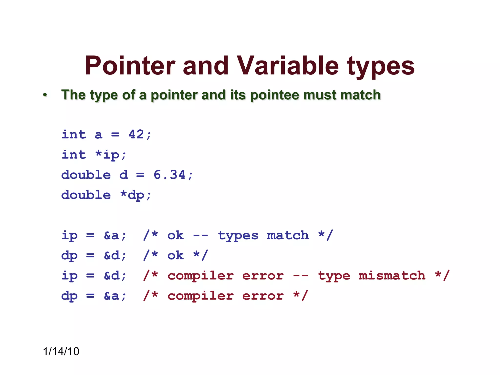 1/14/10
Pointer and Variable types
• The type of a pointer and its pointee must match
int a = 42;
int *ip;
double d = 6.34;
double *dp;
ip = &a; /* ok -- types match */
dp = &d; /* ok */
ip = &d; /* compiler error -- type mismatch */
dp = &a; /* compiler error */
 