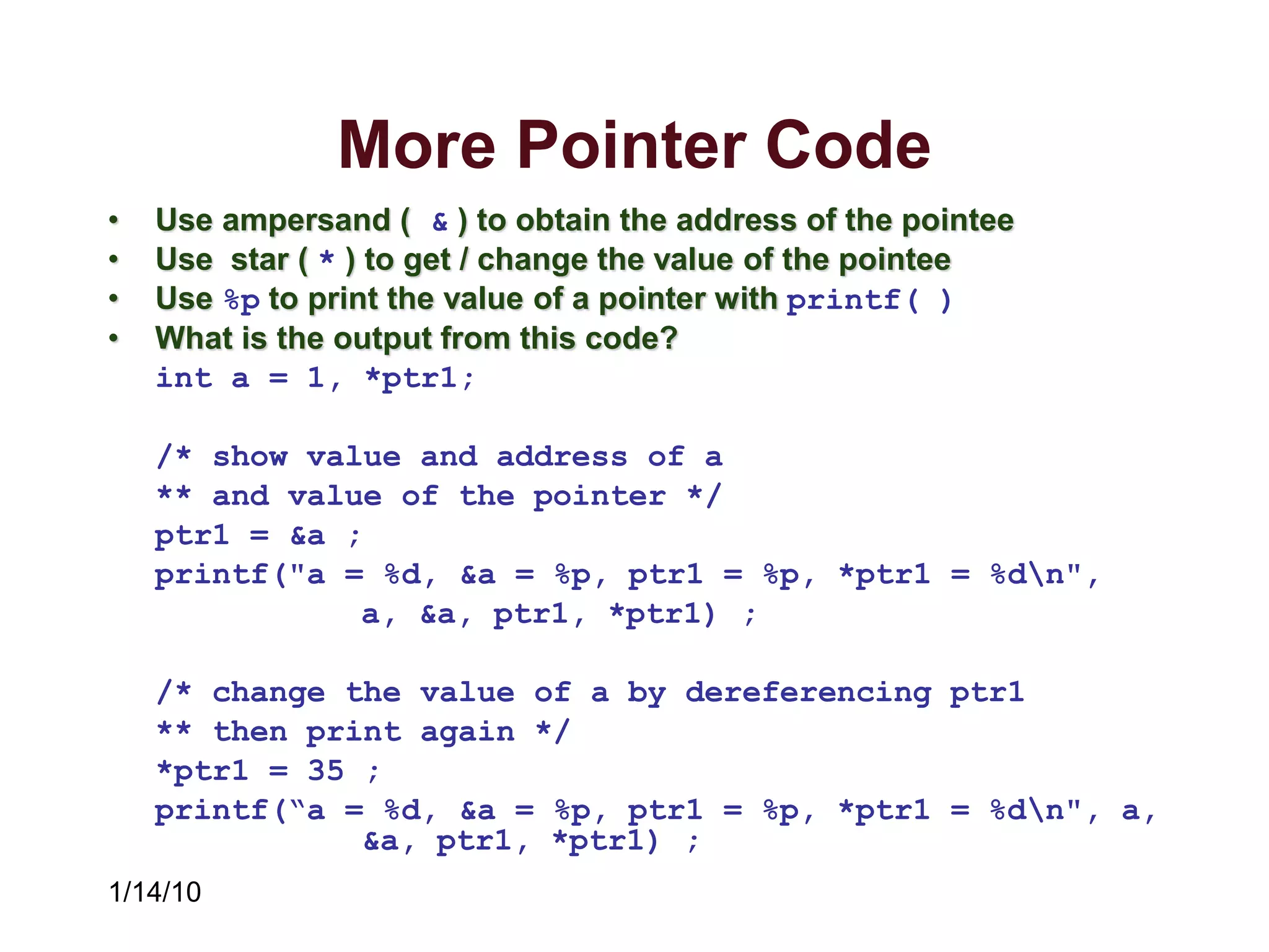 1/14/10
More Pointer Code
• Use ampersand ( & ) to obtain the address of the pointee
• Use star ( * ) to get / change the value of the pointee
• Use %p to print the value of a pointer with printf( )
• What is the output from this code?
int a = 1, *ptr1;
/* show value and address of a
** and value of the pointer */
ptr1 = &a ;
printf("a = %d, &a = %p, ptr1 = %p, *ptr1 = %dn",
a, &a, ptr1, *ptr1) ;
/* change the value of a by dereferencing ptr1
** then print again */
*ptr1 = 35 ;
printf(“a = %d, &a = %p, ptr1 = %p, *ptr1 = %dn", a,
&a, ptr1, *ptr1) ;
 