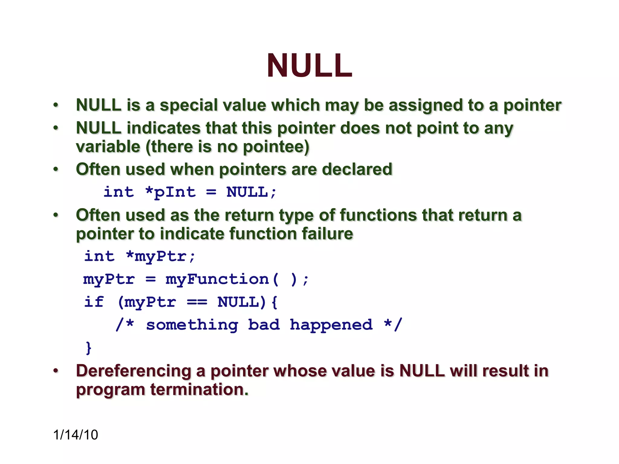 1/14/10
NULL
• NULL is a special value which may be assigned to a pointer
• NULL indicates that this pointer does not point to any
variable (there is no pointee)
• Often used when pointers are declared
int *pInt = NULL;
• Often used as the return type of functions that return a
pointer to indicate function failure
int *myPtr;
myPtr = myFunction( );
if (myPtr == NULL){
/* something bad happened */
}
• Dereferencing a pointer whose value is NULL will result in
program termination.
 