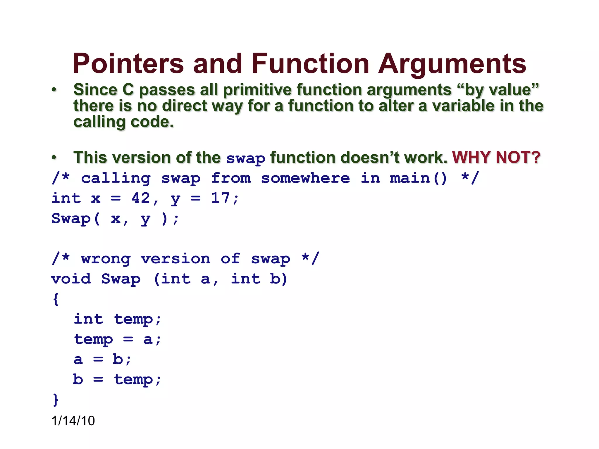 1/14/10
Pointers and Function Arguments
• Since C passes all primitive function arguments “by value”
there is no direct way for a function to alter a variable in the
calling code.
• This version of the swap function doesn’t work. WHY NOT?
/* calling swap from somewhere in main() */
int x = 42, y = 17;
Swap( x, y );
/* wrong version of swap */
void Swap (int a, int b)
{
int temp;
temp = a;
a = b;
b = temp;
}
 