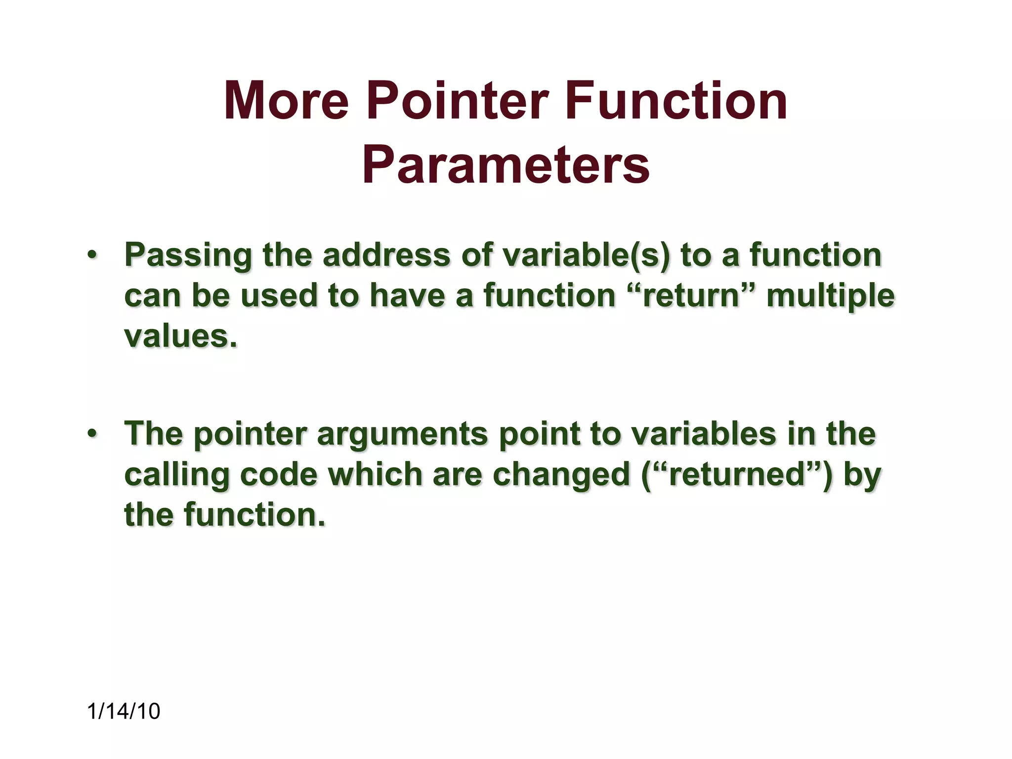 1/14/10
More Pointer Function
Parameters
• Passing the address of variable(s) to a function
can be used to have a function “return” multiple
values.
• The pointer arguments point to variables in the
calling code which are changed (“returned”) by
the function.
 