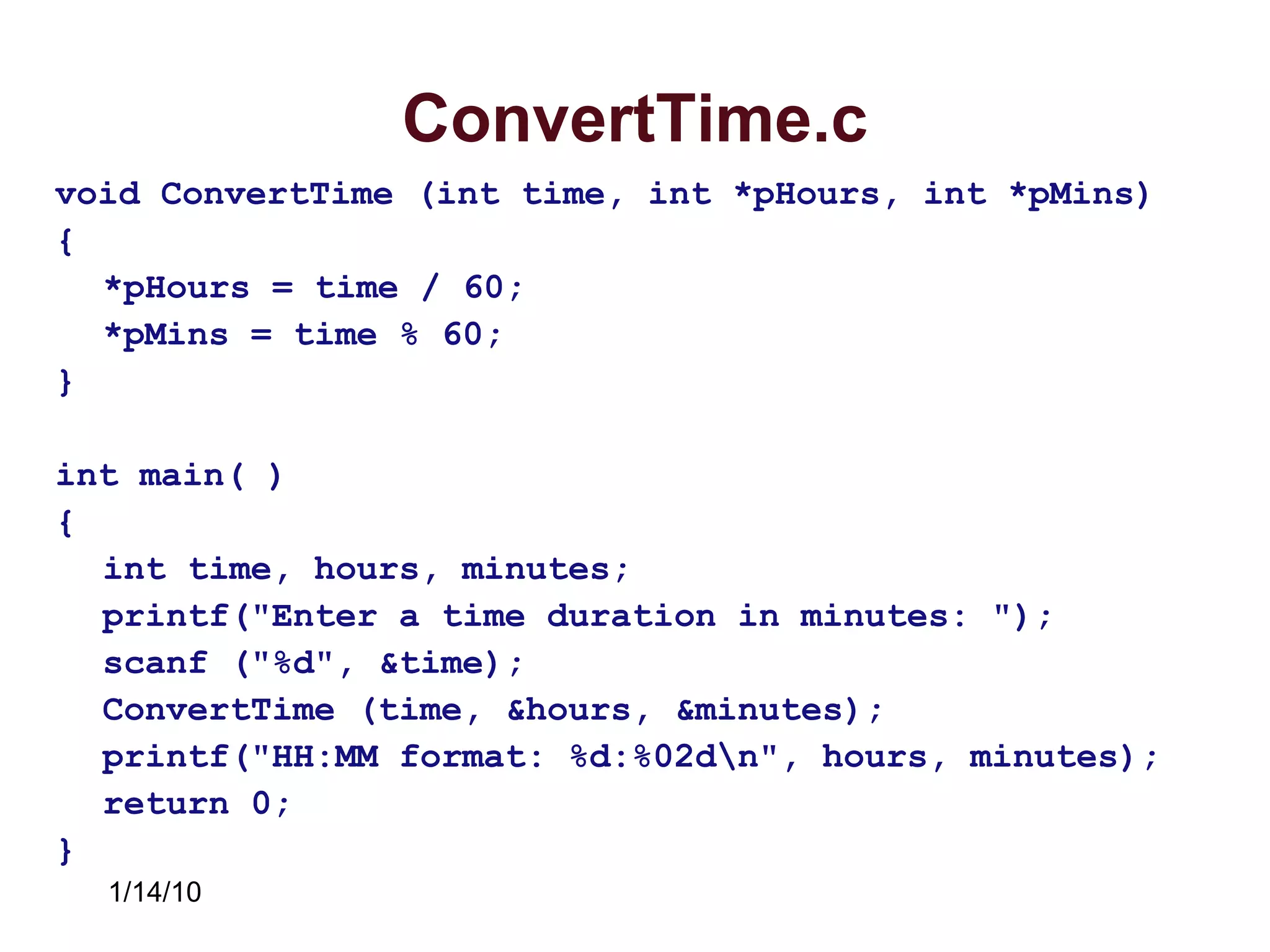 1/14/10
ConvertTime.c
void ConvertTime (int time, int *pHours, int *pMins)
{
*pHours = time / 60;
*pMins = time % 60;
}
int main( )
{
int time, hours, minutes;
printf("Enter a time duration in minutes: ");
scanf ("%d", &time);
ConvertTime (time, &hours, &minutes);
printf("HH:MM format: %d:%02dn", hours, minutes);
return 0;
}
 