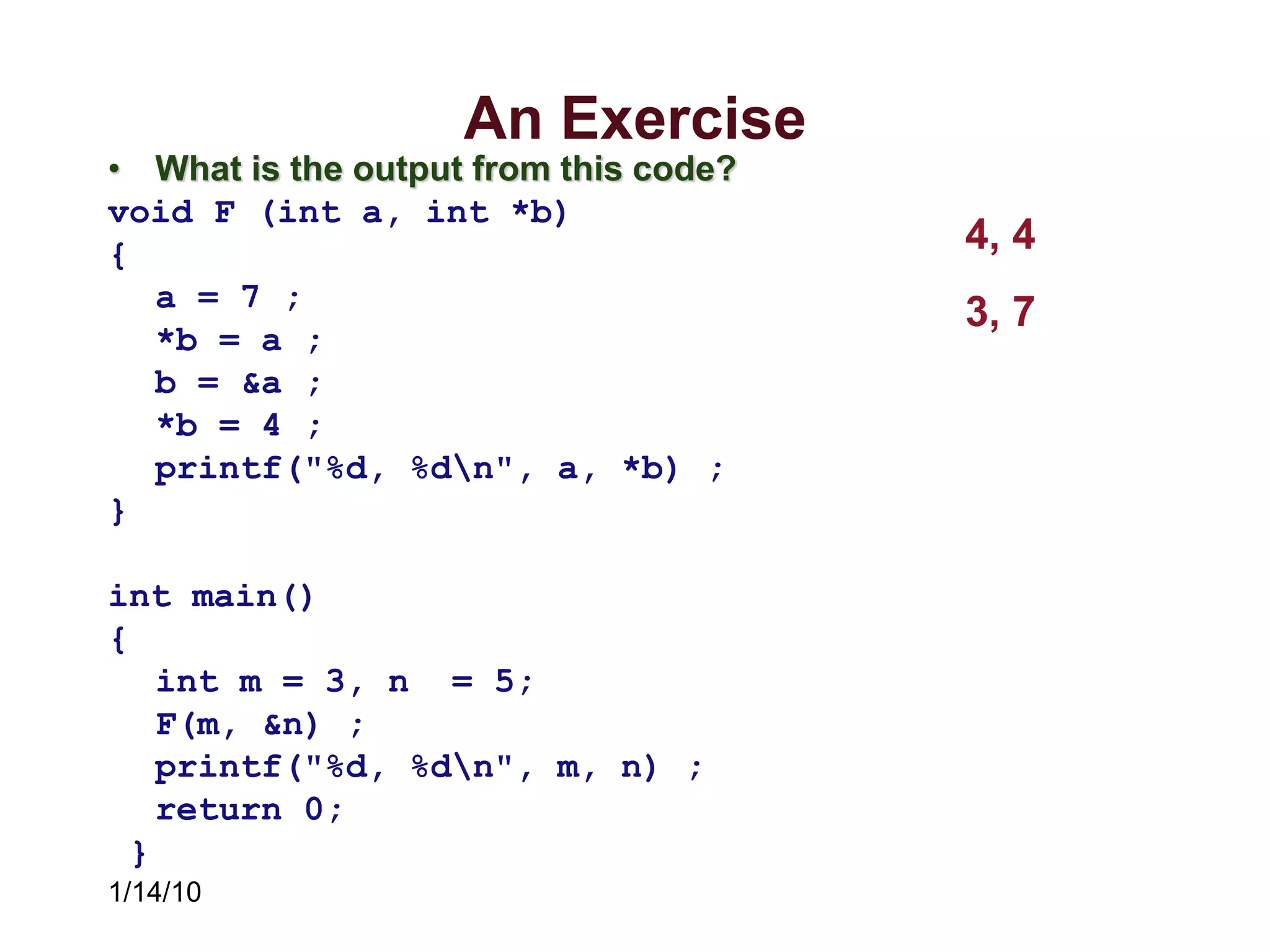 1/14/10
An Exercise
• What is the output from this code?
void F (int a, int *b)
{
a = 7 ;
*b = a ;
b = &a ;
*b = 4 ;
printf("%d, %dn", a, *b) ;
}
int main()
{
int m = 3, n = 5;
F(m, &n) ;
printf("%d, %dn", m, n) ;
return 0;
}
4, 4
3, 7
 