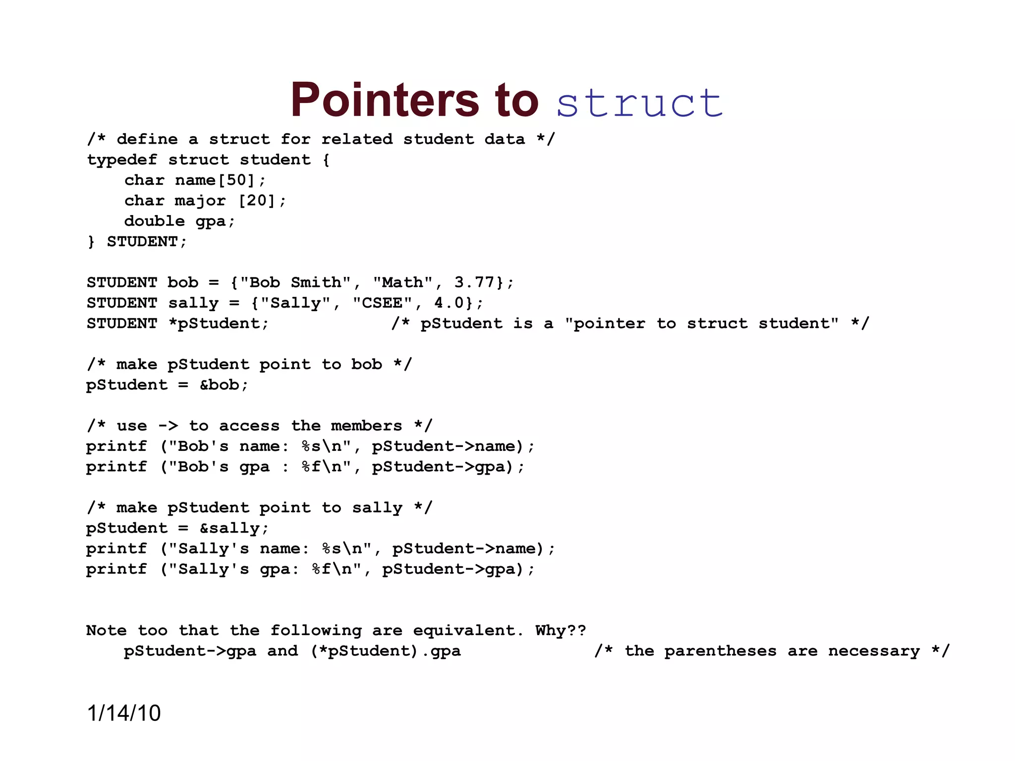 1/14/10
Pointers to struct
/* define a struct for related student data */
typedef struct student {
char name[50];
char major [20];
double gpa;
} STUDENT;
STUDENT bob = {"Bob Smith", "Math", 3.77};
STUDENT sally = {"Sally", "CSEE", 4.0};
STUDENT *pStudent; /* pStudent is a "pointer to struct student" */
/* make pStudent point to bob */
pStudent = &bob;
/* use -> to access the members */
printf ("Bob's name: %sn", pStudent->name);
printf ("Bob's gpa : %fn", pStudent->gpa);
/* make pStudent point to sally */
pStudent = &sally;
printf ("Sally's name: %sn", pStudent->name);
printf ("Sally's gpa: %fn", pStudent->gpa);
Note too that the following are equivalent. Why??
pStudent->gpa and (*pStudent).gpa /* the parentheses are necessary */
 