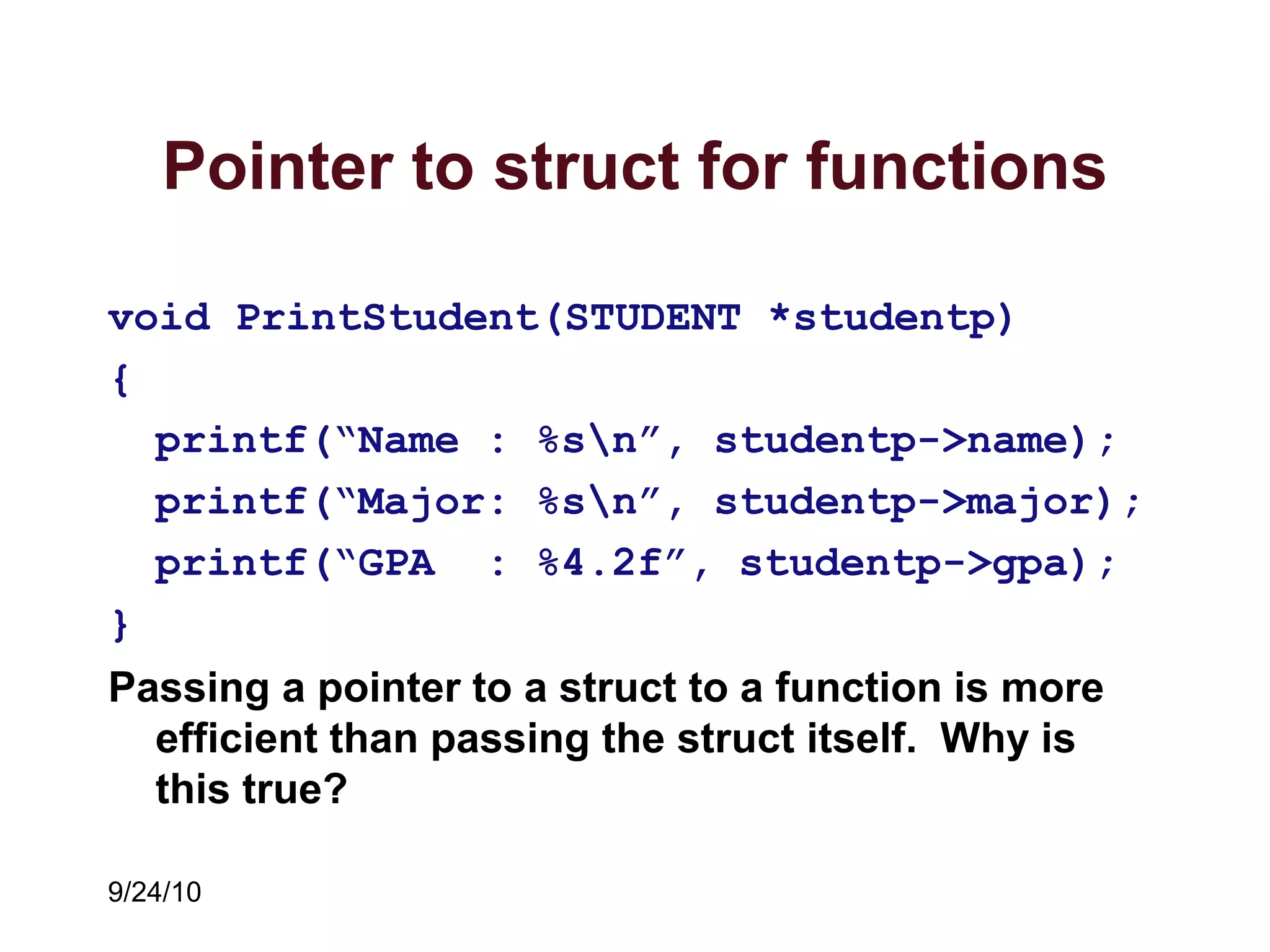 9/24/10
Pointer to struct for functions
void PrintStudent(STUDENT *studentp)
{
printf(“Name : %sn”, studentp->name);
printf(“Major: %sn”, studentp->major);
printf(“GPA : %4.2f”, studentp->gpa);
}
Passing a pointer to a struct to a function is more
efficient than passing the struct itself. Why is
this true?
 