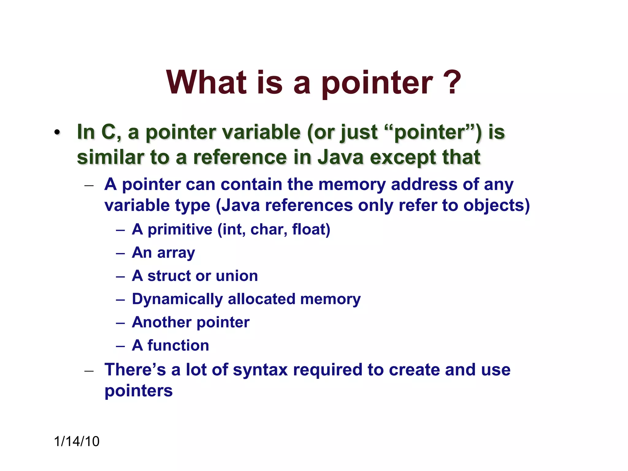 1/14/10
What is a pointer ?
• In C, a pointer variable (or just “pointer”) is
similar to a reference in Java except that
– A pointer can contain the memory address of any
variable type (Java references only refer to objects)
– A primitive (int, char, float)
– An array
– A struct or union
– Dynamically allocated memory
– Another pointer
– A function
– There’s a lot of syntax required to create and use
pointers
 