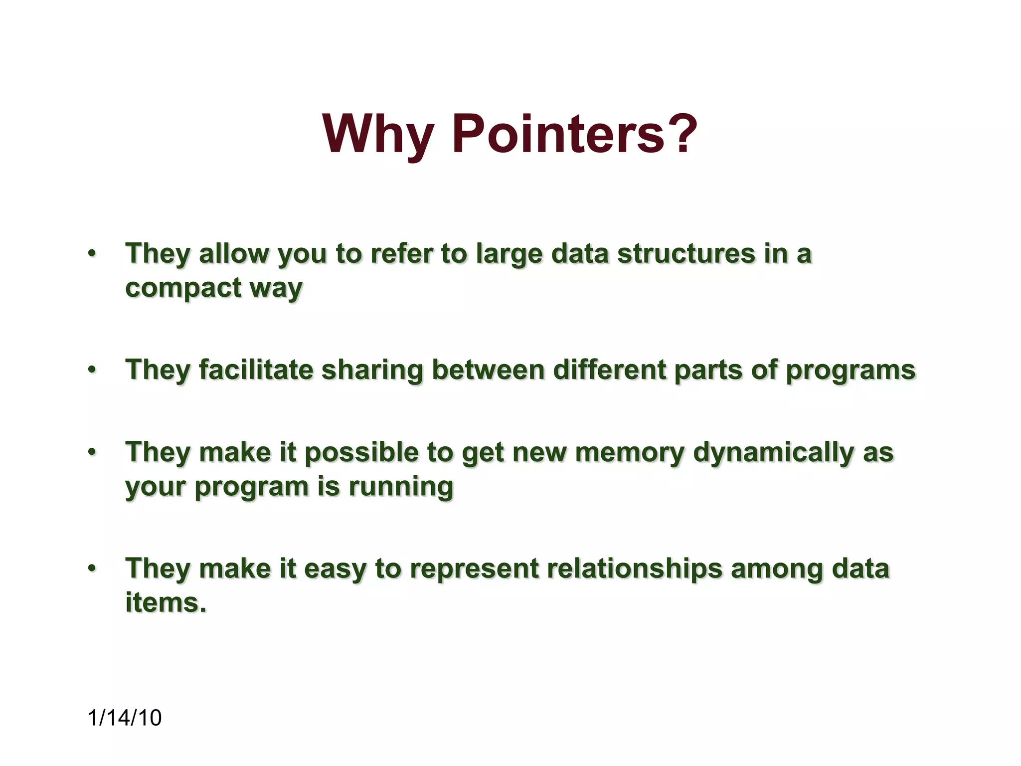 1/14/10
Why Pointers?
• They allow you to refer to large data structures in a
compact way
• They facilitate sharing between different parts of programs
• They make it possible to get new memory dynamically as
your program is running
• They make it easy to represent relationships among data
items.
 