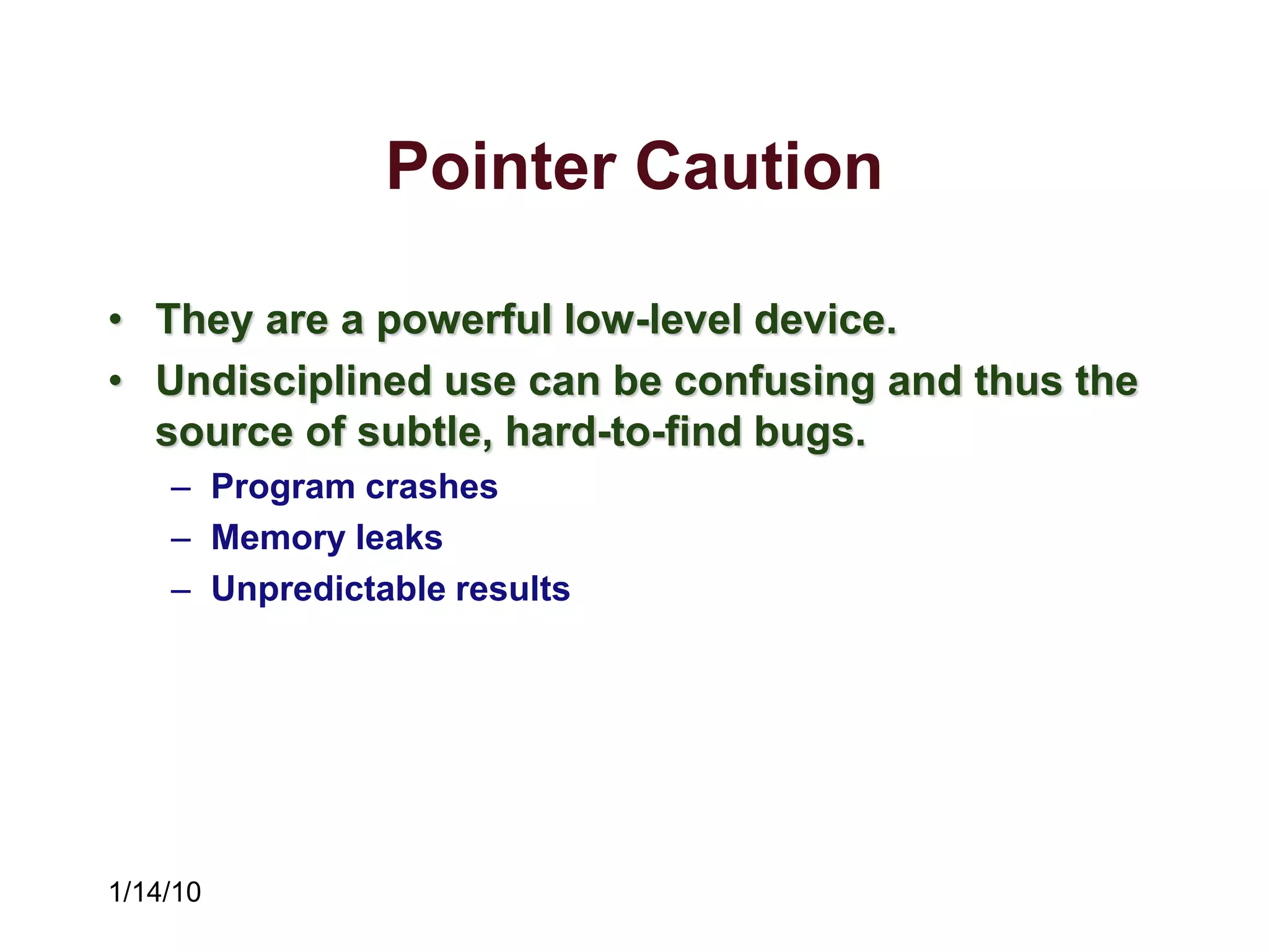 1/14/10
Pointer Caution
• They are a powerful low-level device.
• Undisciplined use can be confusing and thus the
source of subtle, hard-to-find bugs.
– Program crashes
– Memory leaks
– Unpredictable results
 
