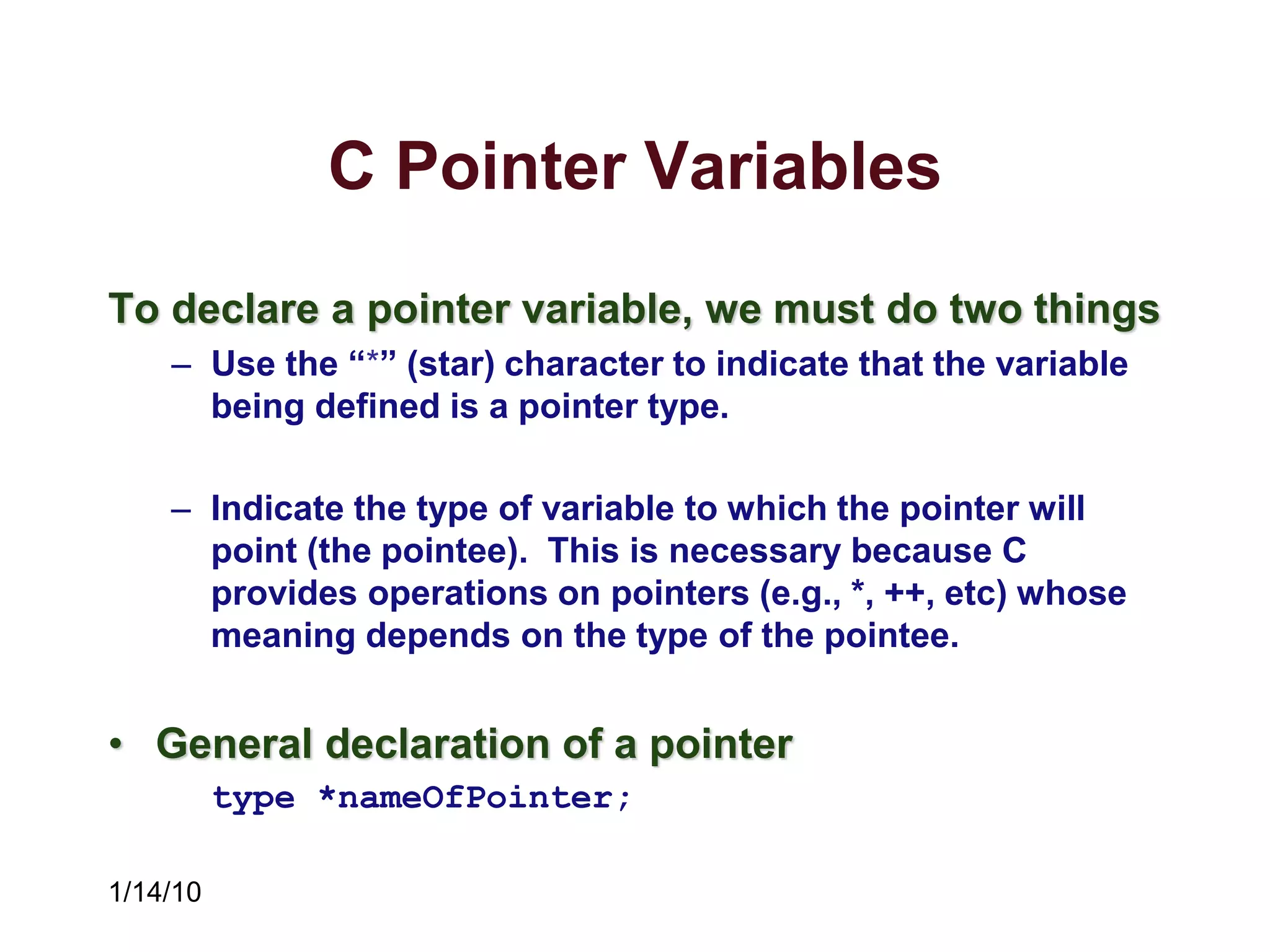 1/14/10
C Pointer Variables
To declare a pointer variable, we must do two things
– Use the “*” (star) character to indicate that the variable
being defined is a pointer type.
– Indicate the type of variable to which the pointer will
point (the pointee). This is necessary because C
provides operations on pointers (e.g., *, ++, etc) whose
meaning depends on the type of the pointee.
• General declaration of a pointer
type *nameOfPointer;
 