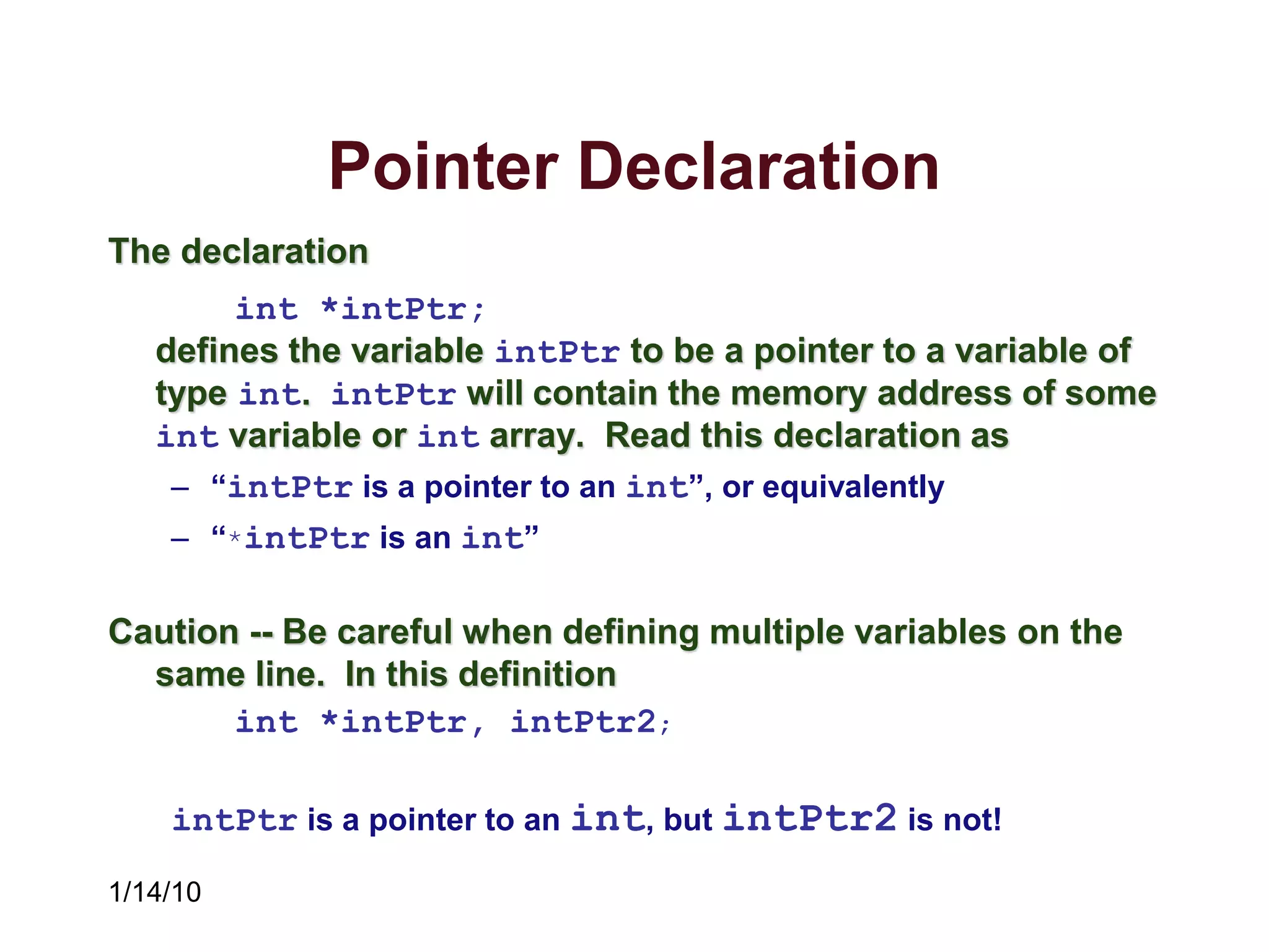 1/14/10
Pointer Declaration
The declaration
int *intPtr;
defines the variable intPtr to be a pointer to a variable of
type int. intPtr will contain the memory address of some
int variable or int array. Read this declaration as
– “intPtr is a pointer to an int”, or equivalently
– “*intPtr is an int”
Caution -- Be careful when defining multiple variables on the
same line. In this definition
int *intPtr, intPtr2;
intPtr is a pointer to an int, but intPtr2 is not!
 