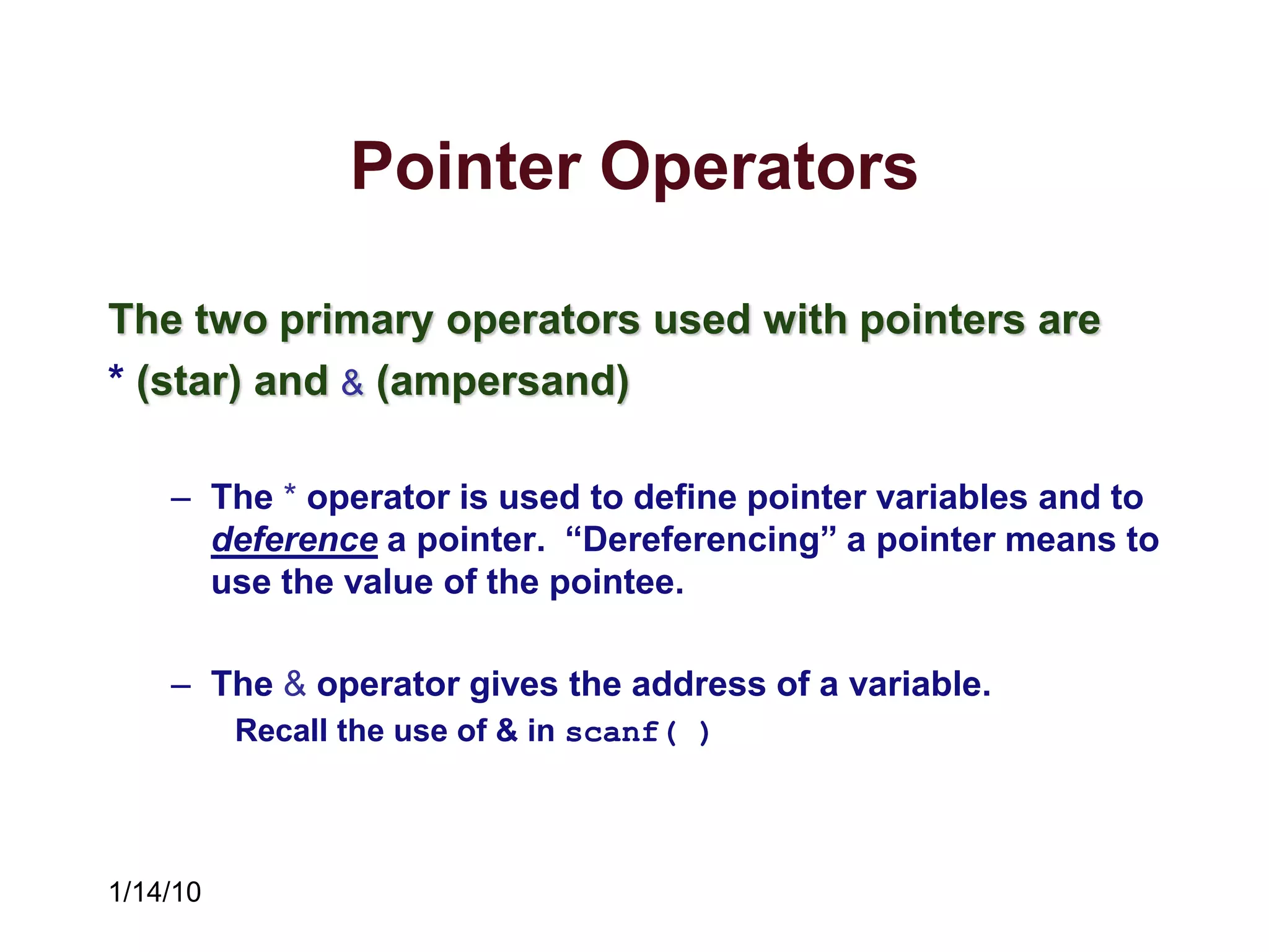 1/14/10
Pointer Operators
The two primary operators used with pointers are
* (star) and & (ampersand)
– The * operator is used to define pointer variables and to
deference a pointer. “Dereferencing” a pointer means to
use the value of the pointee.
– The & operator gives the address of a variable.
Recall the use of & in scanf( )
 