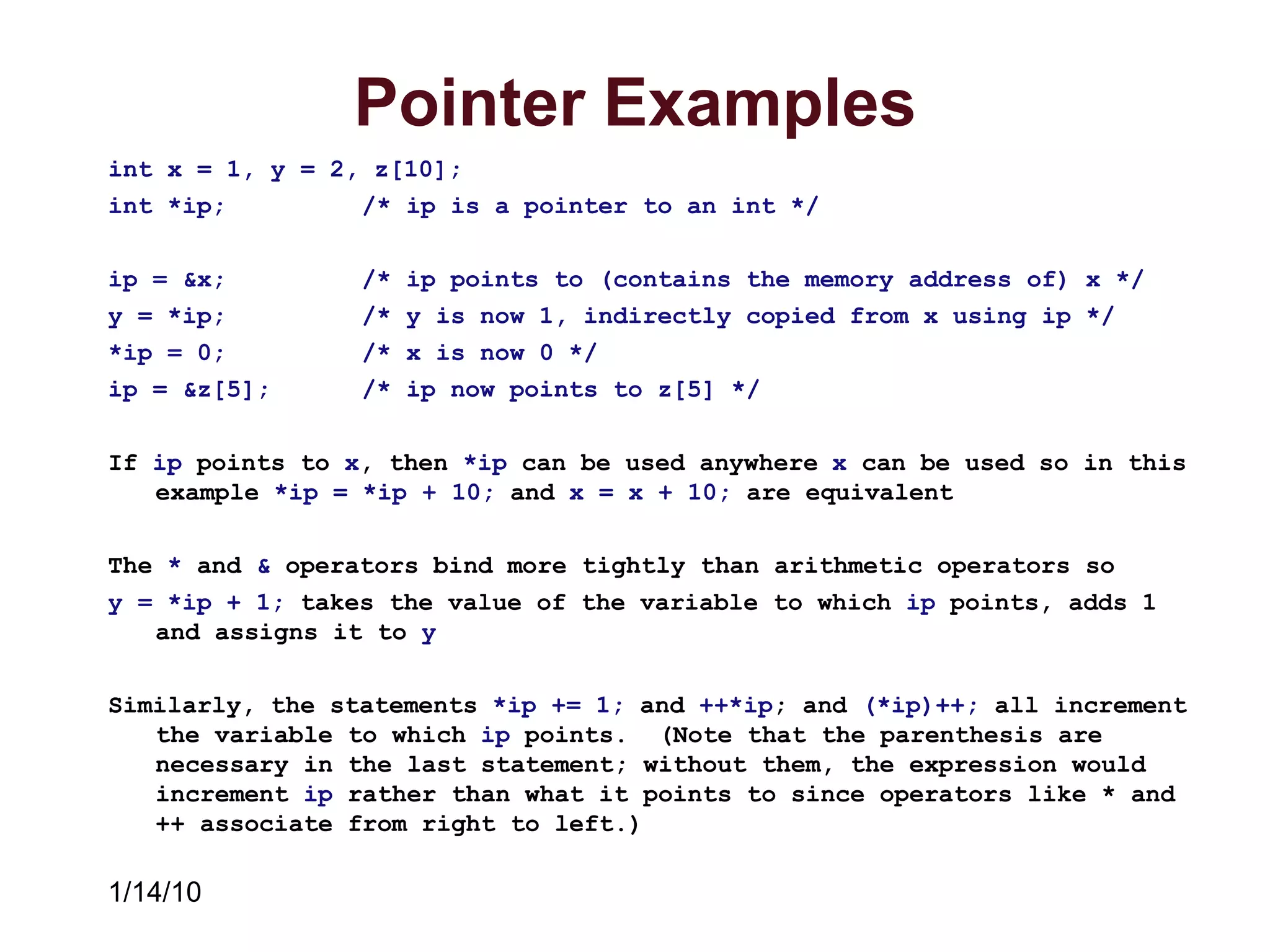 1/14/10
Pointer Examples
int x = 1, y = 2, z[10];
int *ip; /* ip is a pointer to an int */
ip = &x; /* ip points to (contains the memory address of) x */
y = *ip; /* y is now 1, indirectly copied from x using ip */
*ip = 0; /* x is now 0 */
ip = &z[5]; /* ip now points to z[5] */
If ip points to x, then *ip can be used anywhere x can be used so in this
example *ip = *ip + 10; and x = x + 10; are equivalent
The * and & operators bind more tightly than arithmetic operators so
y = *ip + 1; takes the value of the variable to which ip points, adds 1
and assigns it to y
Similarly, the statements *ip += 1; and ++*ip; and (*ip)++; all increment
the variable to which ip points. (Note that the parenthesis are
necessary in the last statement; without them, the expression would
increment ip rather than what it points to since operators like * and
++ associate from right to left.)
 