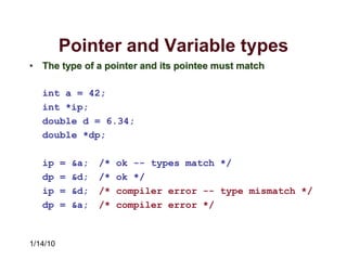 1/14/10
Pointer and Variable types
• The type of a pointer and its pointee must match
int a = 42;
int *ip;
double d = 6.34;
double *dp;
ip = &a; /* ok -- types match */
dp = &d; /* ok */
ip = &d; /* compiler error -- type mismatch */
dp = &a; /* compiler error */
 