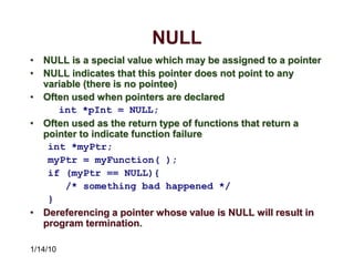 1/14/10
NULL
• NULL is a special value which may be assigned to a pointer
• NULL indicates that this pointer does not point to any
variable (there is no pointee)
• Often used when pointers are declared
int *pInt = NULL;
• Often used as the return type of functions that return a
pointer to indicate function failure
int *myPtr;
myPtr = myFunction( );
if (myPtr == NULL){
/* something bad happened */
}
• Dereferencing a pointer whose value is NULL will result in
program termination.
 
