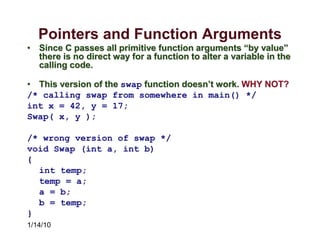 1/14/10
Pointers and Function Arguments
• Since C passes all primitive function arguments “by value”
there is no direct way for a function to alter a variable in the
calling code.
• This version of the swap function doesn’t work. WHY NOT?
/* calling swap from somewhere in main() */
int x = 42, y = 17;
Swap( x, y );
/* wrong version of swap */
void Swap (int a, int b)
{
int temp;
temp = a;
a = b;
b = temp;
}
 