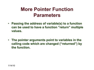 1/14/10
More Pointer Function
Parameters
• Passing the address of variable(s) to a function
can be used to have a function “return” multiple
values.
• The pointer arguments point to variables in the
calling code which are changed (“returned”) by
the function.
 