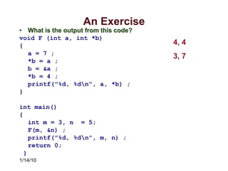 1/14/10
An Exercise
• What is the output from this code?
void F (int a, int *b)
{
a = 7 ;
*b = a ;
b = &a ;
*b = 4 ;
printf("%d, %dn", a, *b) ;
}
int main()
{
int m = 3, n = 5;
F(m, &n) ;
printf("%d, %dn", m, n) ;
return 0;
}
4, 4
3, 7
 