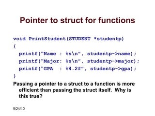 9/24/10
Pointer to struct for functions
void PrintStudent(STUDENT *studentp)
{
printf(“Name : %sn”, studentp->name);
printf(“Major: %sn”, studentp->major);
printf(“GPA : %4.2f”, studentp->gpa);
}
Passing a pointer to a struct to a function is more
efficient than passing the struct itself. Why is
this true?
 