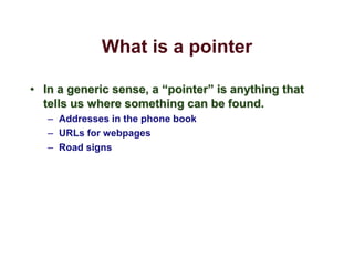 What is a pointer
• In a generic sense, a “pointer” is anything that
tells us where something can be found.
– Addresses in the phone book
– URLs for webpages
– Road signs
 