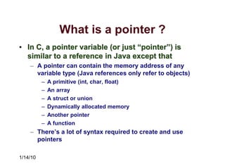 1/14/10
What is a pointer ?
• In C, a pointer variable (or just “pointer”) is
similar to a reference in Java except that
– A pointer can contain the memory address of any
variable type (Java references only refer to objects)
– A primitive (int, char, float)
– An array
– A struct or union
– Dynamically allocated memory
– Another pointer
– A function
– There’s a lot of syntax required to create and use
pointers
 